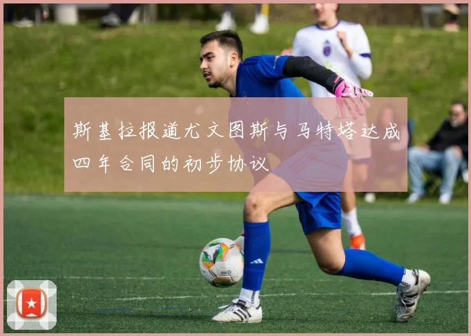斯基拉报道尤文图斯与马特塔达成四年合同的初步协议