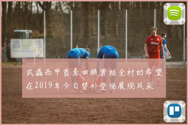 武磊西甲首秀回顾曾经全村的希望在2019年今日替补登场展现风采
