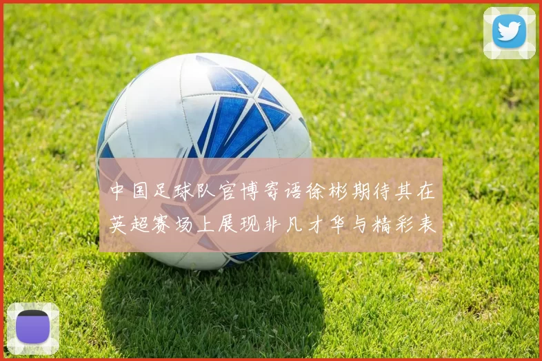 中国足球队官博寄语徐彬期待其在英超赛场上展现非凡才华与精彩表现