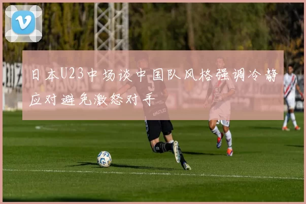 日本U23中场谈中国队风格强调冷静应对避免激怒对手