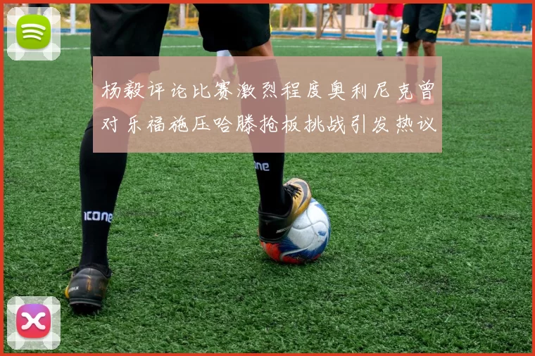 杨毅评论比赛激烈程度奥利尼克曾对乐福施压哈滕抢板挑战引发热议