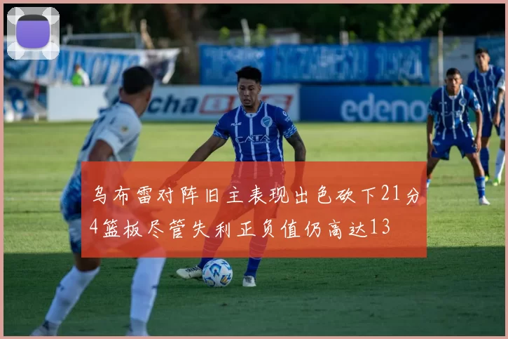 乌布雷对阵旧主表现出色砍下21分4篮板尽管失利正负值仍高达13