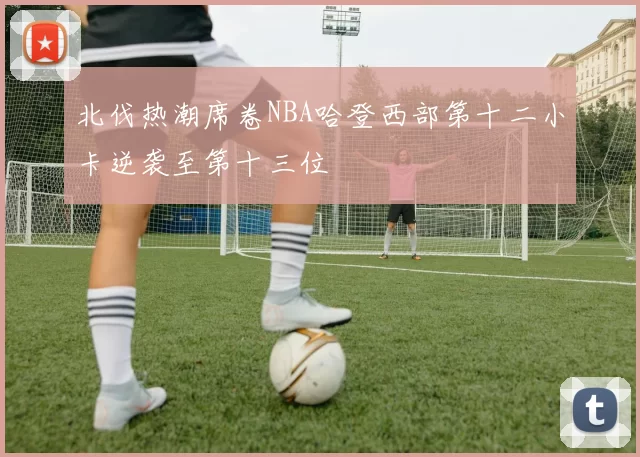 北伐热潮席卷NBA哈登西部第十二小卡逆袭至第十三位
