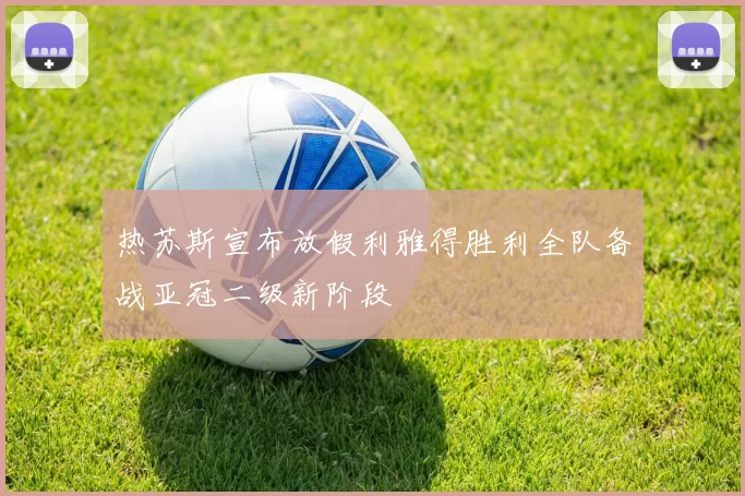 热苏斯宣布放假利雅得胜利全队备战亚冠二级新阶段