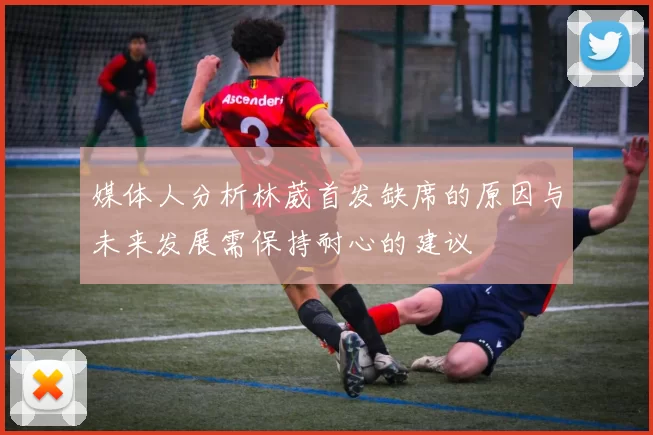 媒体人分析林葳首发缺席的原因与未来发展需保持耐心的建议