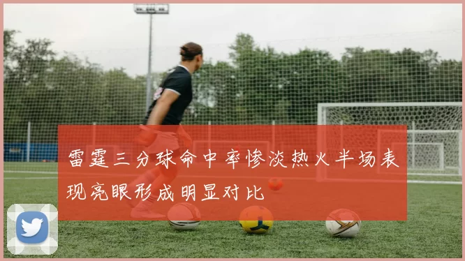 雷霆三分球命中率惨淡热火半场表现亮眼形成明显对比