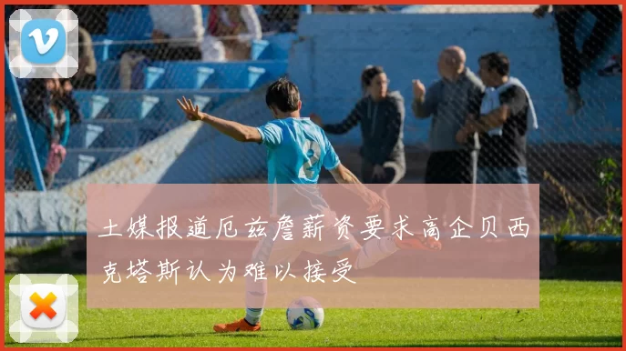 土媒报道厄兹詹薪资要求高企贝西克塔斯认为难以接受